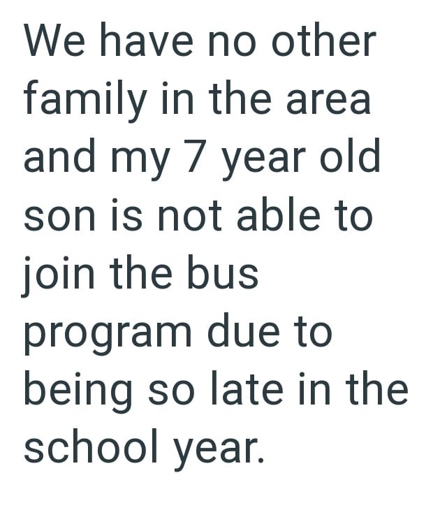 We have no other family in the area and my 7 year old son is not able to join the bus program due to being so late in the school year.