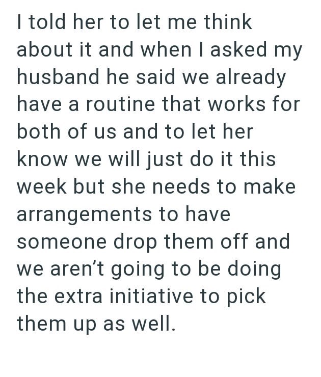 I told her to let me think about it and when I asked my husband he said we already have a routine that works for both of us and to let her know we will just do it this week but she needs to make arrangements to have someone drop them off and we aren't going to be doing the extra initiative to pick them up as well.