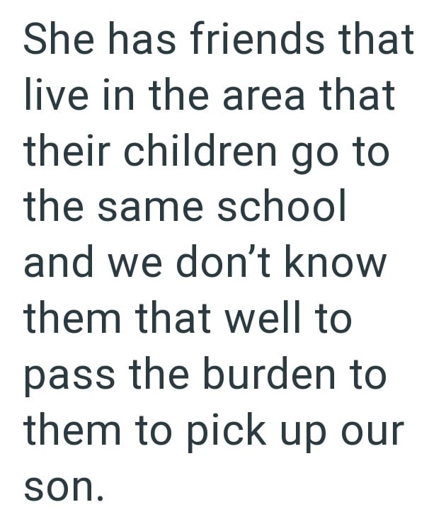 She has friends that live in the area that their children go to the same school and we don't know them that well to pass the burden to them to pick up our son.