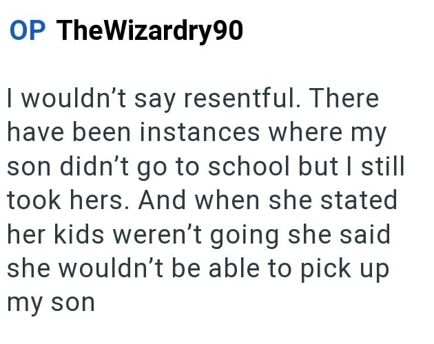 OP TheWizardry90 I wouldn't say resentful. There have been instances where my son didn't go to school but I still took hers. And when she stated her kids weren't going she said she wouldn't be able to pick up my son