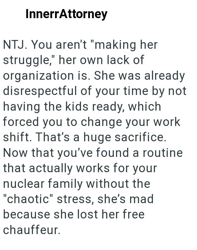 InnerrAttorney NTJ. You aren't "making her struggle," her own lack of organization is. She was already disrespectful of your time by not having the kids ready, which forced you to change your work shift. That's a huge sacrifice. Now that you've found a routine that actually works for your nuclear family without the "chaotic" stress, she's mad because she lost her free chauffeur.
