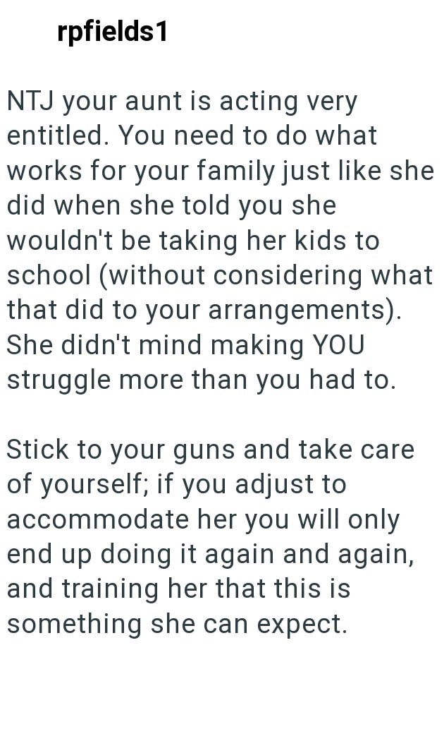 rpfields 1 NTJ your aunt is acting very entitled. You need to do what works for your family just like she did when she told you she wouldn't be taking her kids to school (without considering what that did to your arrangements). She didn't mind making YOU struggle more than you had to. Stick to your guns and take care of yourself; if you adjust to accommodate her you will only end up doing it again and again, and training her that this is something she can expect.