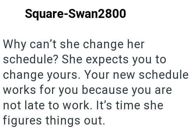 Square-Swan2800 Why can't she change her schedule? She expects you to change yours. Your new schedule works for you because you are not late to work. It's time she figures things out.