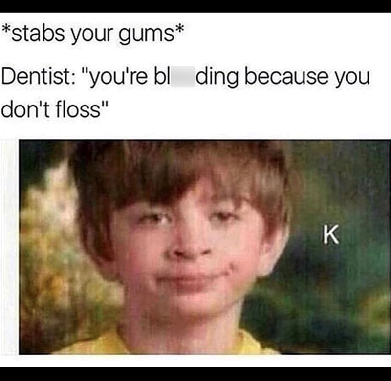 *stabs your gums* Dentist: "you're bl ding because you don't floss" K