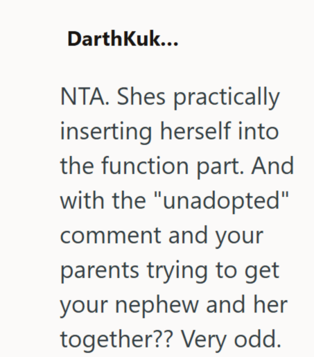 DarthKuk... NTA. Shes practically inserting herself into the function part. And with the "unadopted" comment and your parents trying to get your nephew and her together?? Very odd.