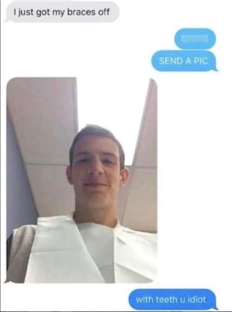 I just got my braces off SEND A PIC with teeth u idiot