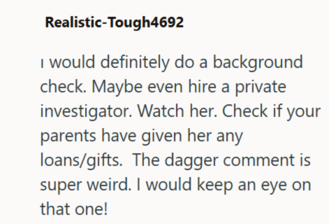 Realistic-Tough4692 I would definitely do a background check. Maybe even hire a private investigator. Watch her. Check if your parents have given her any loans/gifts. The dagger comment is super weird. I would keep an eye on that one!