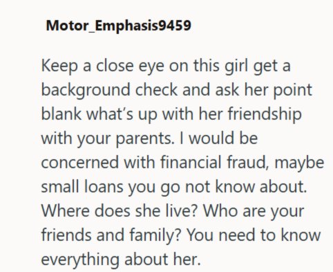 Motor_Emphasis9459 Keep a close eye on this girl get a background check and ask her point blank what's up with her friendship with your parents. I would be concerned with financial fraud, maybe small loans you go not know about. Where does she live? Who are your friends and family? You need to know everything about her.