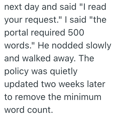 next day and said "I read your request." I said "the portal required 500 words." He nodded slowly and walked away. The policy was quietly updated two weeks later to remove the minimum word count.