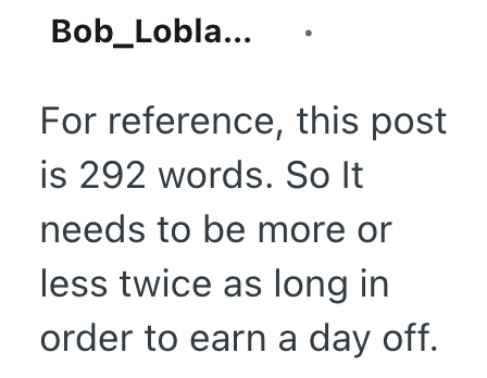 Bob_Lobla... For reference, this post is 292 words. So It needs to be more or less twice as long in order to earn a day off.