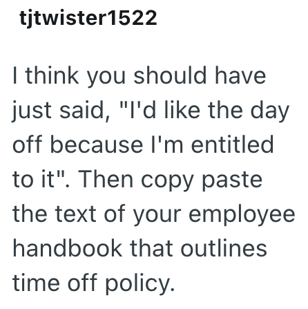 tjtwister1522 I think you should have just said, "I'd like the day off because I'm entitled to it". Then copy paste the text of your employee handbook that outlines time off policy.