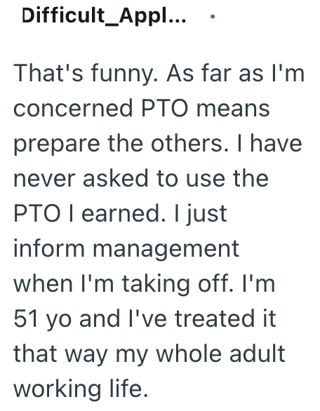 Difficult Appl... That's funny. As far as I'm concerned PTO means prepare the others. I have never asked to use the PTO I earned. I just inform management when I'm taking off. I'm 51 yo and I've treated it that way my whole adult working life.