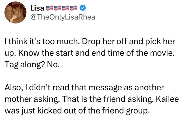 Lisa @TheOnlyLisaRhea I think it's too much. Drop her off and pick her up. Know the start and end time of the movie. Tag along? No. Also, I didn't read that message as another mother asking. That is the friend asking. Kailee was just kicked out of the friend group.