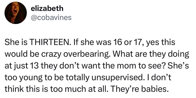 elizabeth @cobavines She is THIRTEEN. If she was 16 or 17, yes this would be crazy overbearing. What are they doing at just 13 they don't want the mom to see? She's too young to be totally unsupervised. I don't think this is too much at all. They're babies.