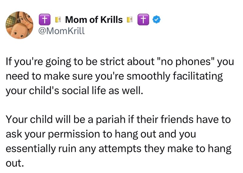TMom of Krills + @MomKrill If you're going to be strict about "no phones" you need to make sure you're smoothly facilitating your child's social life as well. Your child will be a pariah if their friends have to ask your permission to hang out and you essentially ruin any attempts they make to hang out.