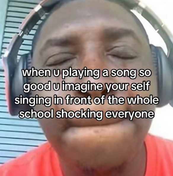when u playing a song so good u imagine your self singing in front of the whole school shocking everyone
