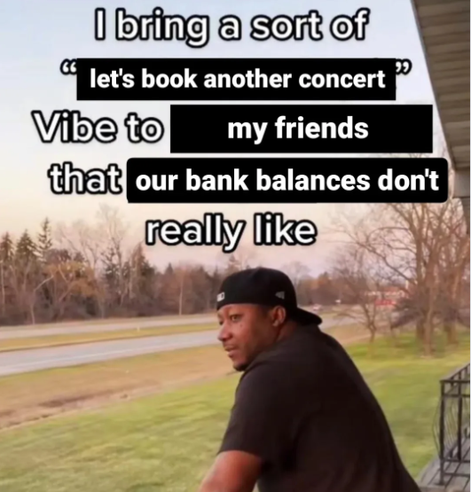 I bring a sort of let's book another concert Vibe to my friends that our bank balances don't really like