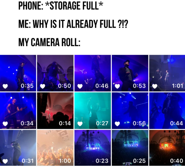 PHONE: *STORAGE FULL* ME: WHY IS IT ALREADY FULL ?!? MY CAMERA ROLL: 0:35 0:50 0:46 0:53 1:01 0:34 0:14 0:27 0:56 0:44 oldg 0:31 1:00 0:23 0:25 0:40