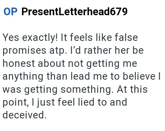 OP PresentLetterhead679 Yes exactly! It feels like false promises atp. I'd rather her be honest about not getting me anything than lead me to believe I was getting something. At this point, I just feel lied to and deceived.