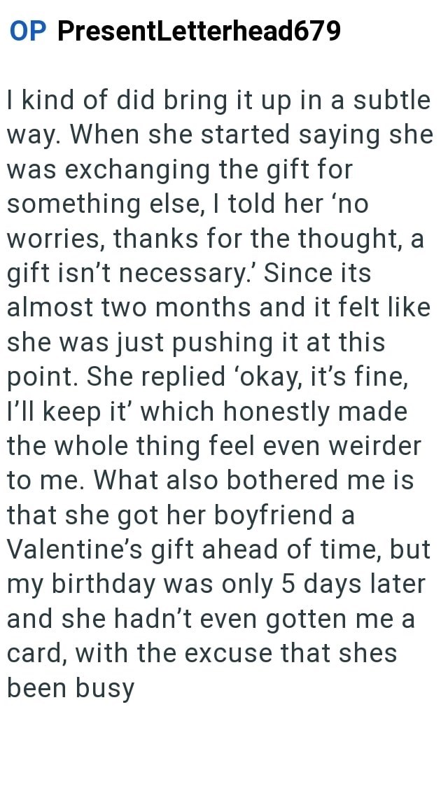 OP PresentLetterhead679 I kind of did bring it up in a subtle way. When she started saying she was exchanging the gift for something else, I told her 'no worries, thanks for the thought, a gift isn't necessary. Since its almost two months and it felt like she was just pushing it at this point. She replied 'okay, it's fine, I'll keep it' which honestly made the whole thing feel even weirder to me. What also bothered me is that she got her boyfriend a Valentine's gift ahead of time, but my birthda