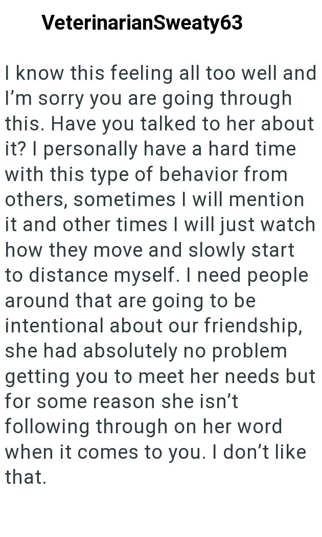 VeterinarianSweaty63 I know this feeling all too well and I'm sorry you are going through this. Have you talked to her about it? I personally have a hard time with this type of behavior from others, sometimes I will mention it and other times I will just watch how they move and slowly start to distance myself. I need people around that are going to be intentional about our friendship, she had absolutely no problem getting you to meet her needs but for some reason she isn't following through on h