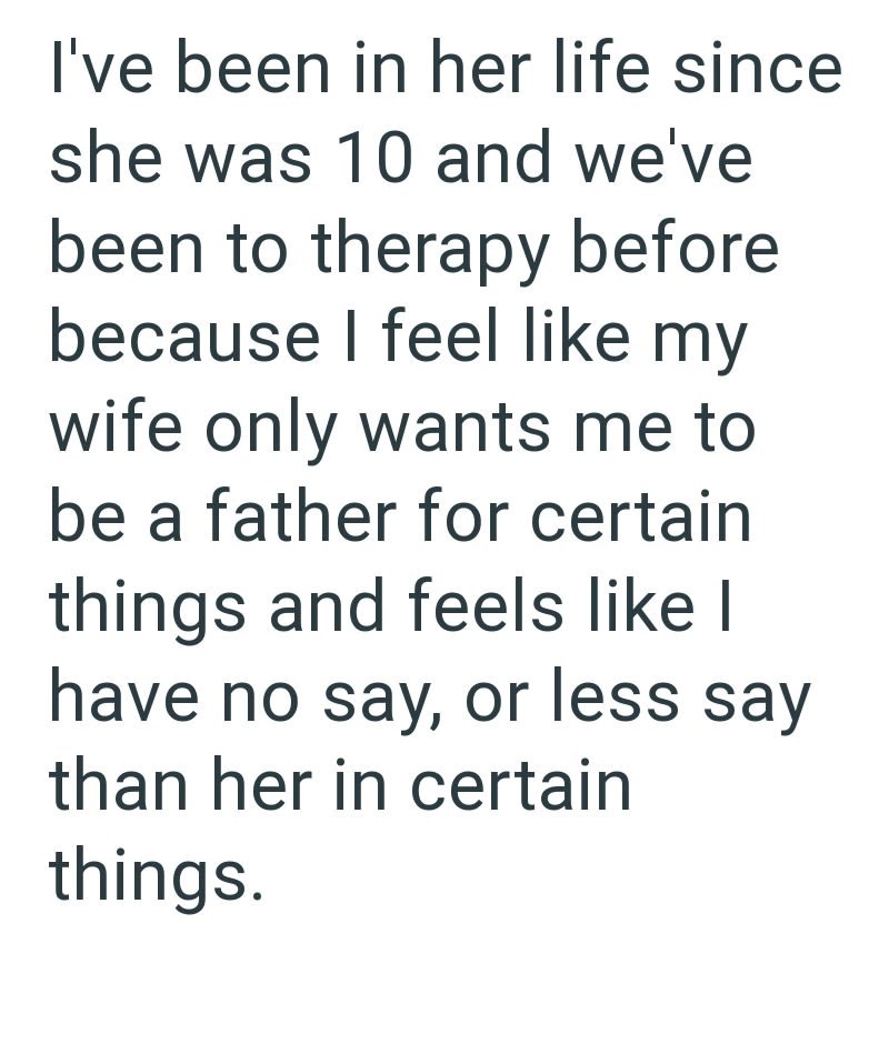I've been in her life since she was 10 and we've been to therapy before because I feel like my wife only wants me to be a father for certain things and feels like I have no say, or less say than her in certain things.