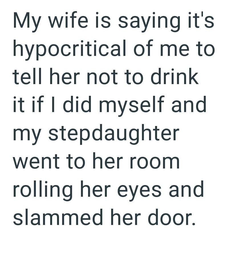 My wife is saying it's hypocritical of me to tell her not to drink it if I did myself and my stepdaughter went to her room rolling her eyes and slammed her door.