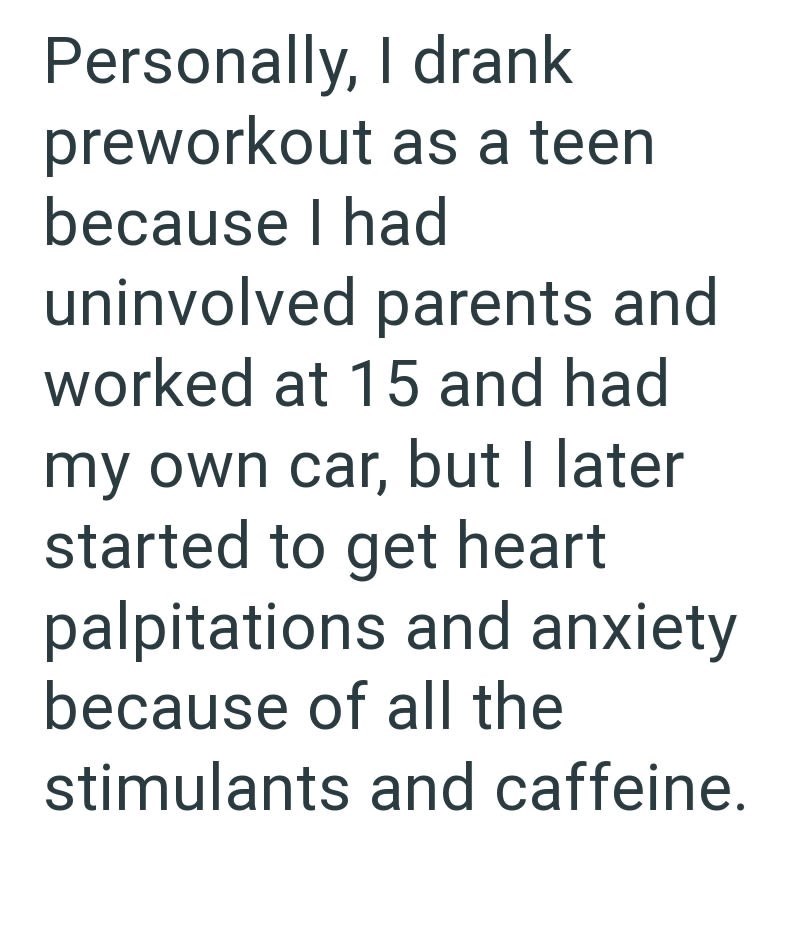 Personally, I drank preworkout as a teen because I had uninvolved parents and worked at 15 and had my own car, but I later started to get heart palpitations and anxiety because of all the stimulants and caffeine.