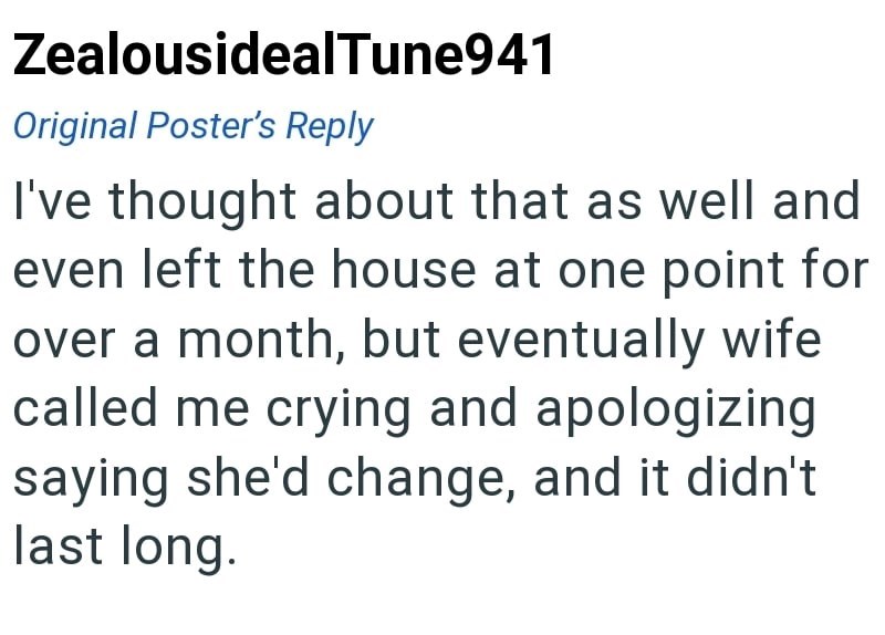ZealousidealTune941 Original Poster's Reply I've thought about that as well and even left the house at one point for over a month, but eventually wife called me crying and apologizing saying she'd change, and it didn't last long.