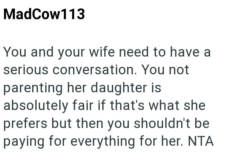 MadCow113 You and your wife need to have a serious conversation. You not parenting her daughter is absolutely fair if that's what she prefers but then you shouldn't be paying for everything for her. NTA