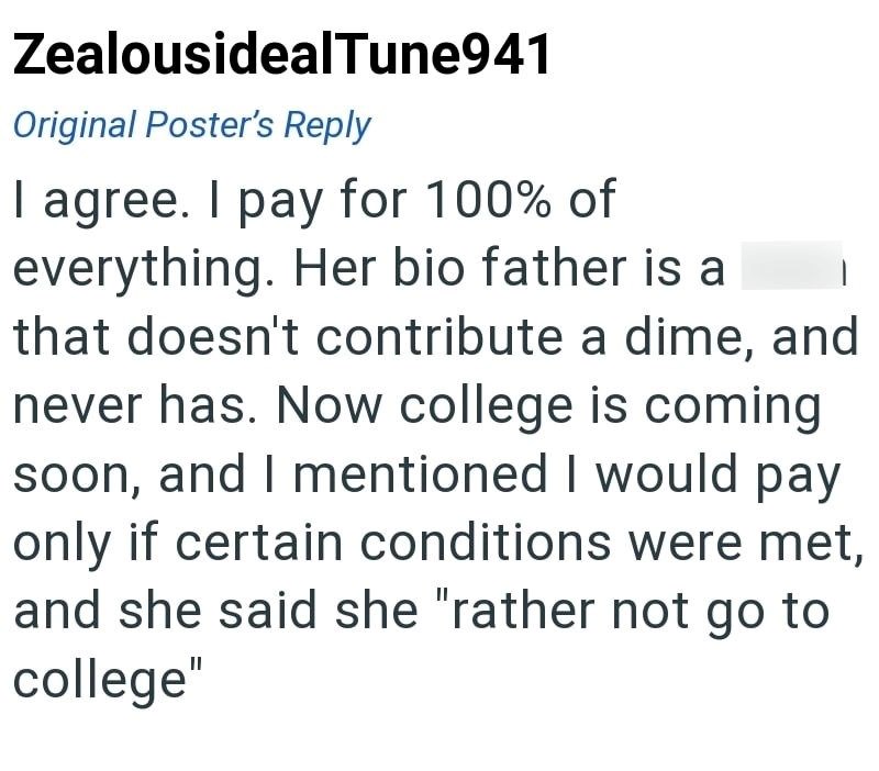 ZealousidealTune941 Original Poster's Reply I agree. I pay for 100% of everything. Her bio father is a that doesn't contribute a dime, and never has. Now college is coming soon, and I mentioned I would pay only if certain conditions were met, and she said she "rather not go to college"