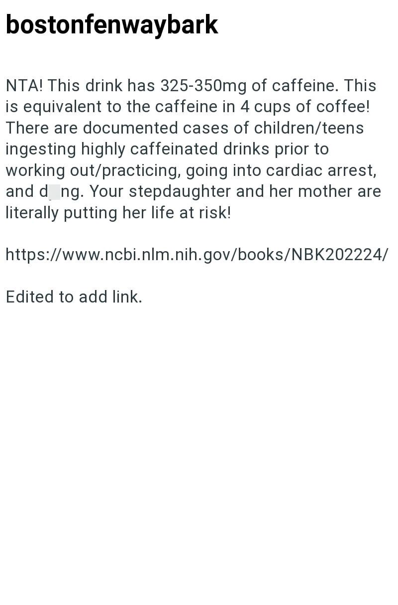 bostonfenwaybark NTA! This drink has 325-350mg of caffeine. This is equivalent to the caffeine in 4 cups of coffee! There are documented cases of children/teens ingesting highly caffeinated drinks prior to working out/practicing, going into cardiac arrest, and dong. Your stepdaughter and her mother are literally putting her life at risk! https://www.ncbi.nlm.nih.gov/books/NBK202224/ Edited to add link.