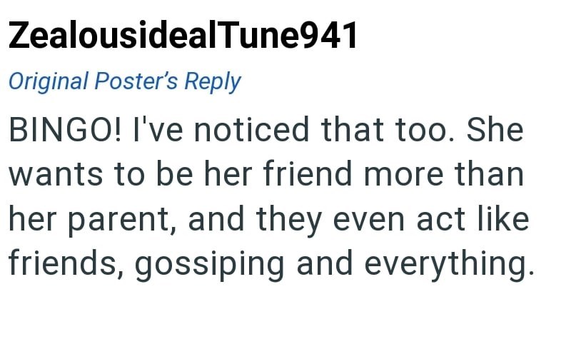 ZealousidealTune941 Original Poster's Reply BINGO! I've noticed that too. She wants to be her friend more than her parent, and they even act like friends, gossiping and everything.