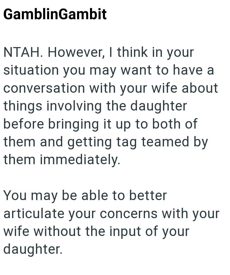 GamblinGambit NTAH. However, I think in your situation you may want to have a conversation with your wife about things involving the daughter before bringing it up to both of them and getting tag teamed by them immediately. You may be able to better articulate your concerns with your wife without the input of your daughter.