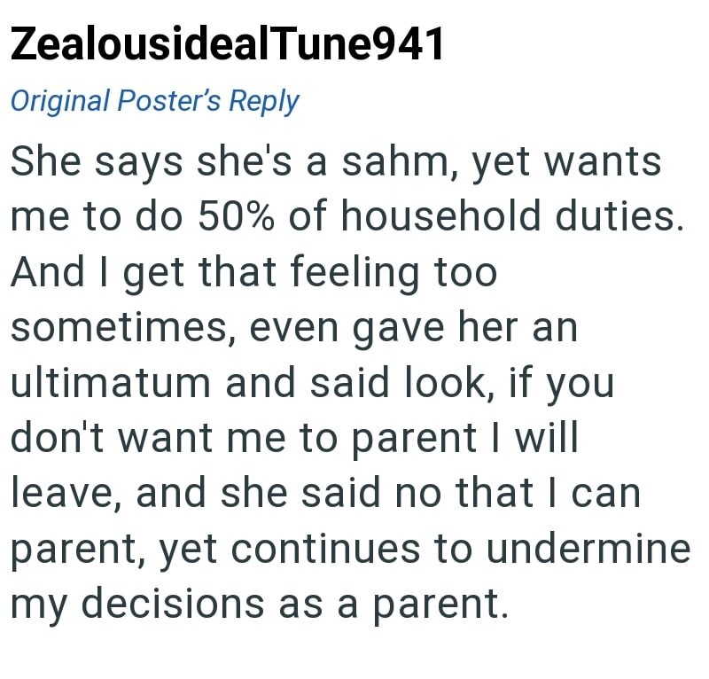 ZealousidealTune941 Original Poster's Reply She says she's a sahm, yet wants me to do 50% of household duties. And I get that feeling too sometimes, even gave her an ultimatum and said look, if you don't want me to parent I will leave, and she said no that I can parent, yet continues to undermine my decisions as a parent.