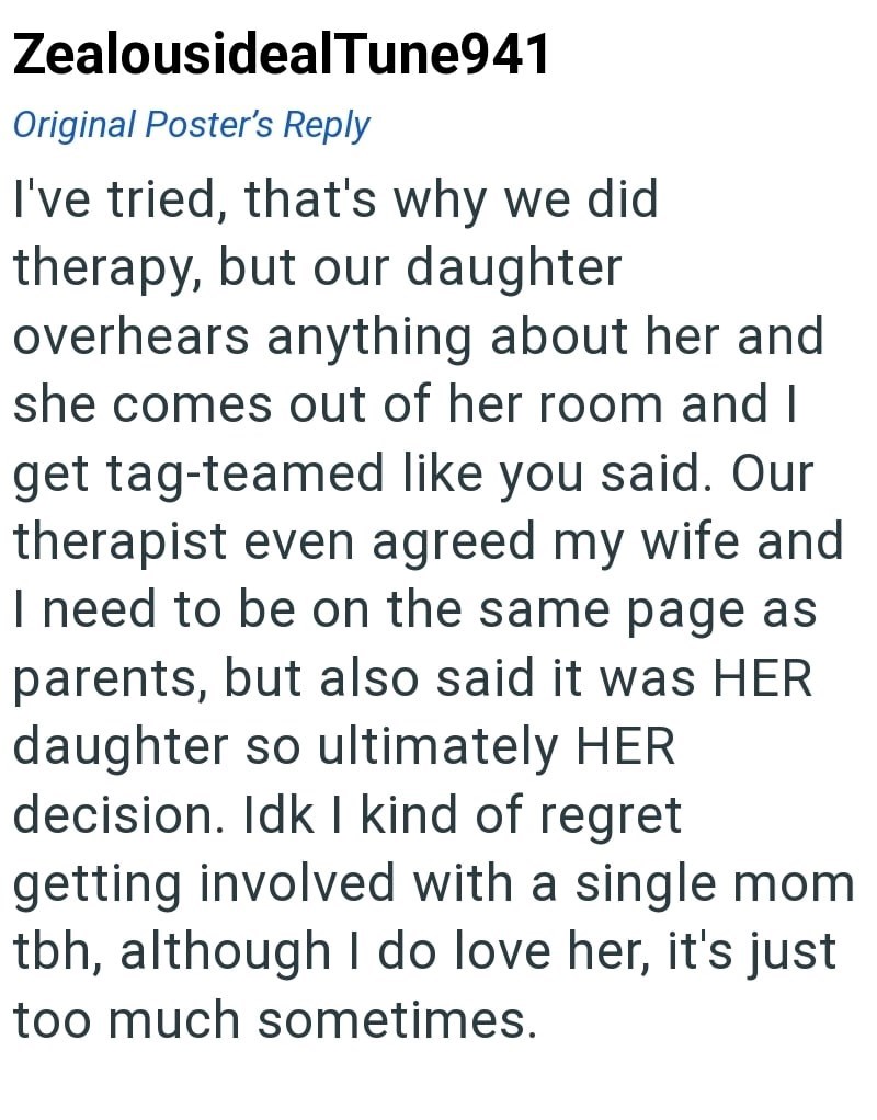 ZealousidealTune941 Original Poster's Reply I've tried, that's why we did therapy, but our daughter overhears anything about her and she comes out of her room and I get tag-teamed like you said. Our therapist even agreed my wife and I need to be on the same page as parents, but also said it was HER daughter so ultimately HER. decision. Idk I kind of regret getting involved with a single mom tbh, although I do love her, it's just too much sometimes.