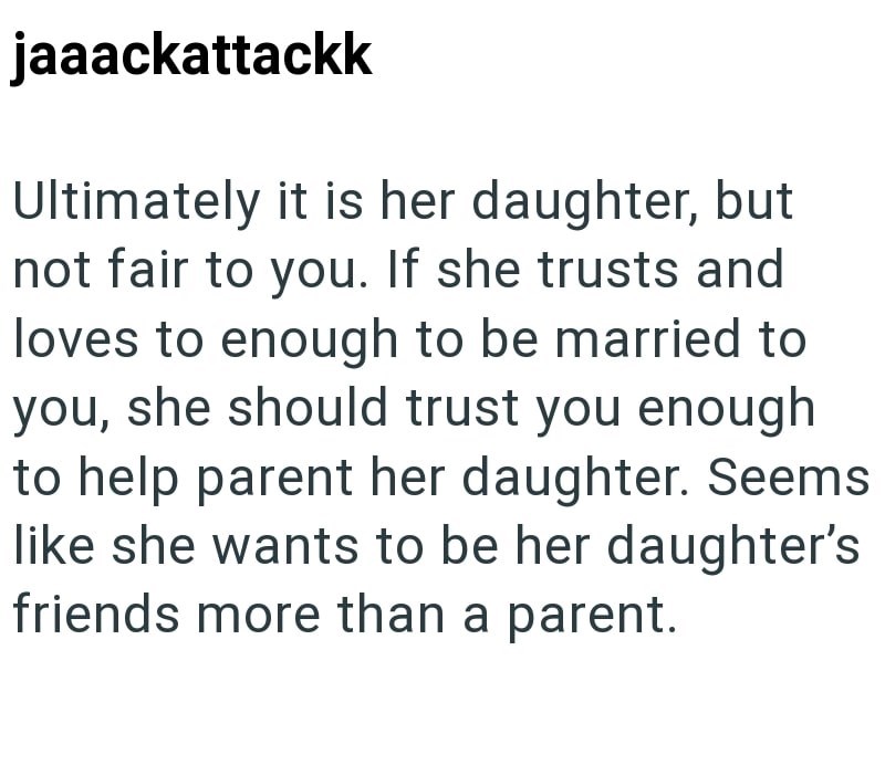 jaaackattackk Ultimately it is her daughter, but not fair to you. If she trusts and loves to enough to be married to you, she should trust you enough to help parent her daughter. Seems like she wants to be her daughter's friends more than a parent.