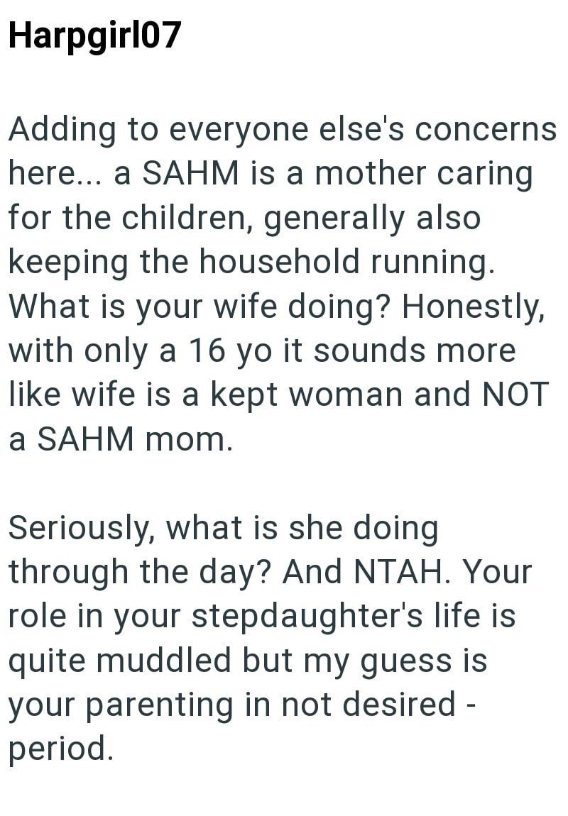 Harpgirl07 Adding to everyone else's concerns here... a SAHM is a mother caring for the children, generally also keeping the household running. What is your wife doing? Honestly, with only a 16 yo it sounds more like wife is a kept woman and NOT a SAHM mom. Seriously, what is she doing through the day? And NTAH. Your role in your stepdaughter's life is quite muddled but my guess is your parenting in not desired - period.