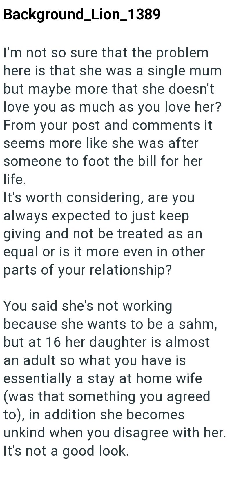 Background_Lion_1389 I'm not so sure that the problem here is that she was a single mum but maybe more that she doesn't love you as much as you love her? From your post and comments it seems more like she was after someone to foot the bill for her life. It's worth considering, are you always expected to just keep giving and not be treated as an equal or is it more even in other parts of your relationship? You said she's not working because she wants to be a sahm, but at 16 her daughter is almost