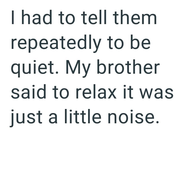 I had to tell them repeatedly to be quiet. My brother said to relax it was just a little noise.