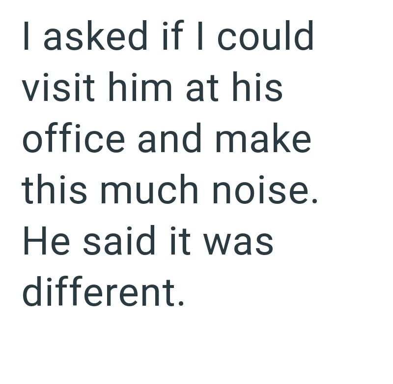 I asked if I could visit him at his office and make this much noise. He said it was different.