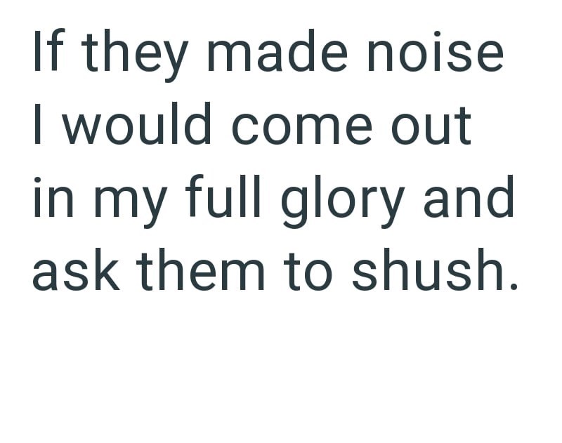 If they made noise I would come out in my full glory and ask them to shush.