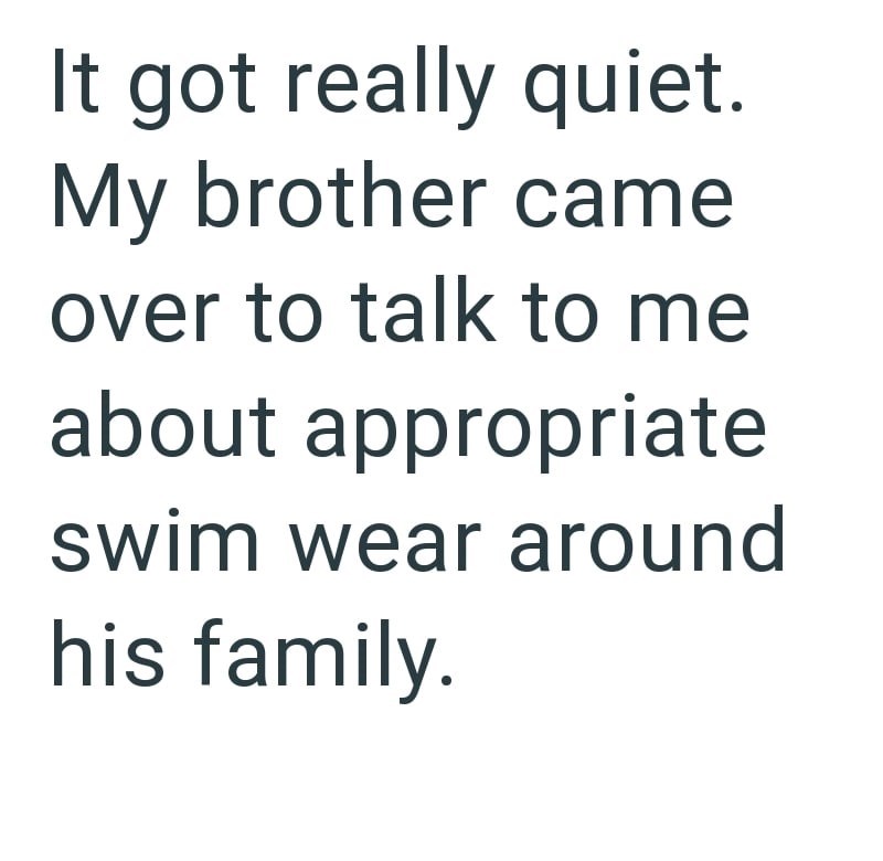 It got really quiet. My brother came over to talk to me about appropriate swim wear around his family.