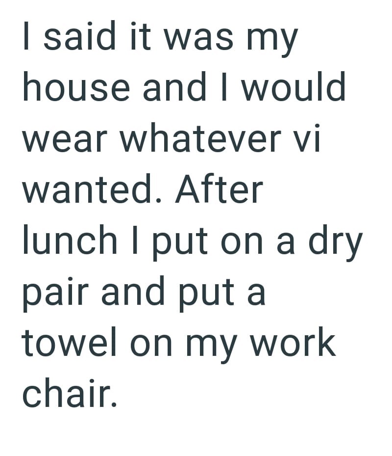 I said it was my house and I would wear whatever vi wanted. After lunch I put on a dry pair and put a towel on my work chair.