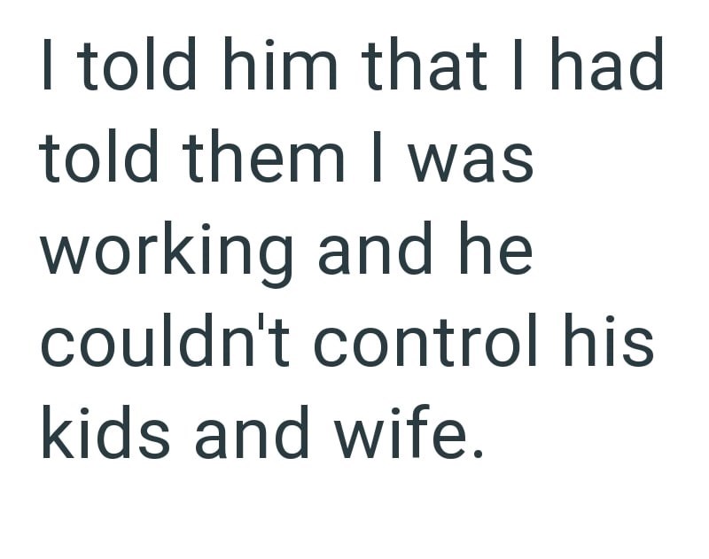 I told him that I had told them I was working and he couldn't control his kids and wife.