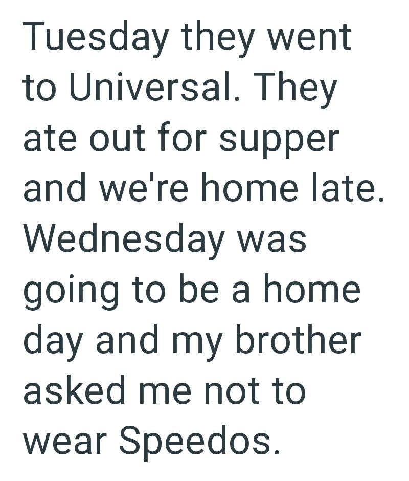 Tuesday they went to Universal. They ate out for supper and we're home late. Wednesday was going to be a home day and my brother asked me not to wear Speedos.