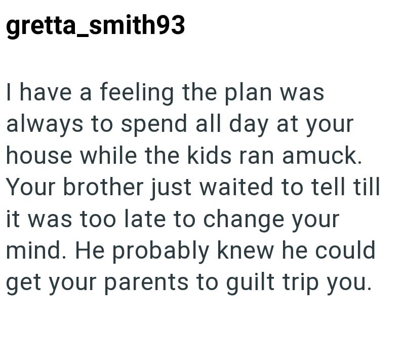 gretta_smith93 I have a feeling the plan was always to spend all day at your house while the kids ran amuck. Your brother just waited to tell till it was too late to change your mind. He probably knew he could get your parents to guilt trip you.