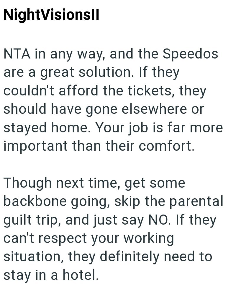 NightVisionsll NTA in any way, and the Speedos are a great solution. If they couldn't afford the tickets, they should have gone elsewhere or stayed home. Your job is far more important than their comfort. Though next time, get some backbone going, skip the parental guilt trip, and just say NO. If they can't respect your working situation, they definitely need to stay in a hotel.