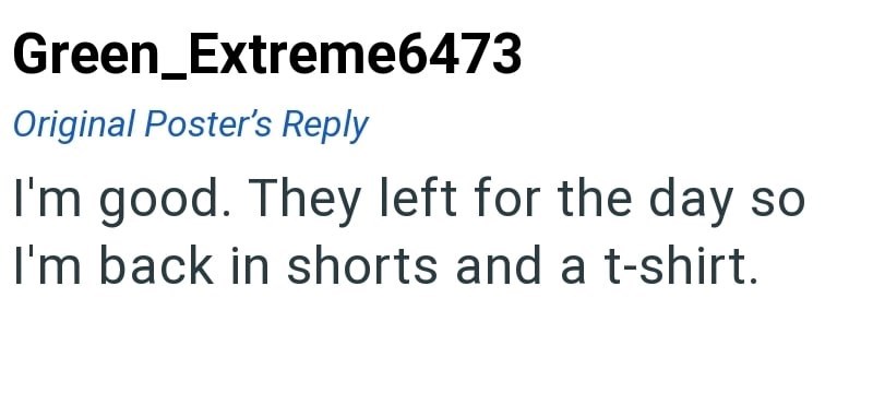 Green_Extreme6473 Original Poster's Reply I'm good. They left for the day so I'm back in shorts and a t-shirt.