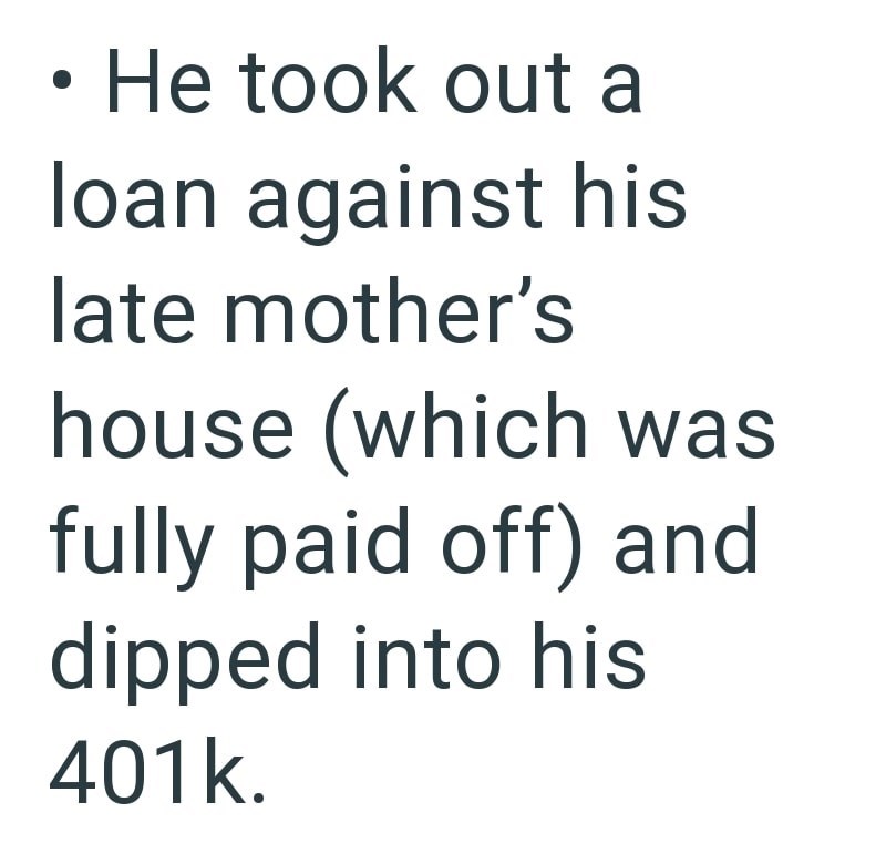 • He took out a loan against his late mother's house (which was fully paid off) and dipped into his 401k.